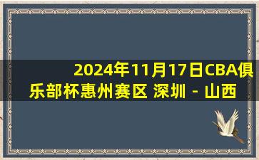 2024年11月17日CBA俱乐部杯惠州赛区 深圳 - 山西 全场精华回放